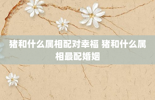 猪和什么属相配对幸福 猪和什么属相最配婚姻