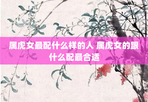 属虎女最配什么样的人 属虎女的跟什么配最合适