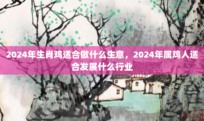 2024年生肖鸡适合做什么生意，2024年属鸡人适合发展什么行业