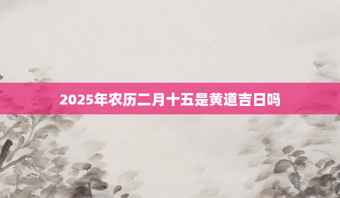 2025年农历二月十五是黄道吉日吗