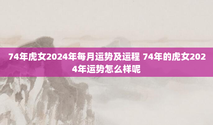 74年虎女2024年每月运势及运程 74年的虎女2024年运势怎么样呢