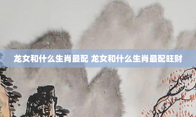 龙女和什么生肖最配 龙女和什么生肖最配旺财