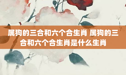 属狗的三合和六个合生肖 属狗的三合和六个合生肖是什么生肖