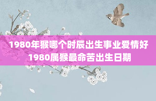 1980年猴哪个时辰出生事业爱情好 1980属猴最命苦出生日期
