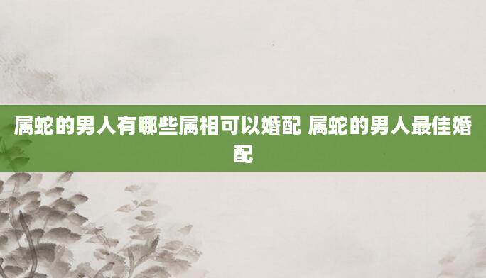属蛇的男人有哪些属相可以婚配 属蛇的男人最佳婚配