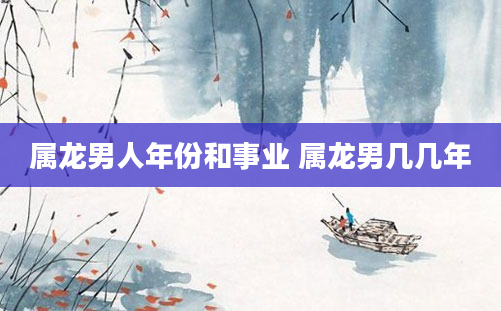 属龙男人年份和事业 属龙男几几年