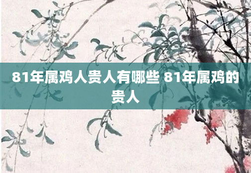81年属鸡人贵人有哪些 81年属鸡的贵人