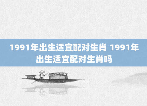 1991年出生适宜配对生肖 1991年出生适宜配对生肖吗