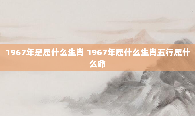 1967年是属什么生肖 1967年属什么生肖五行属什么命