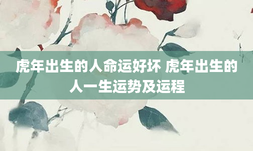 虎年出生的人命运好坏 虎年出生的人一生运势及运程