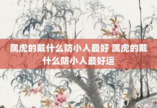 属虎的戴什么防小人最好 属虎的戴什么防小人最好运