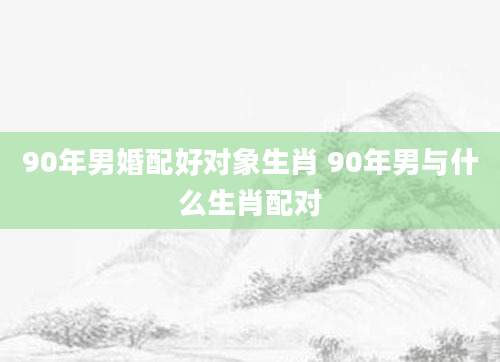 90年男婚配好对象生肖 90年男与什么生肖配对