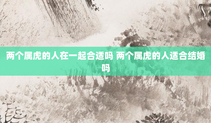 两个属虎的人在一起合适吗 两个属虎的人适合结婚吗