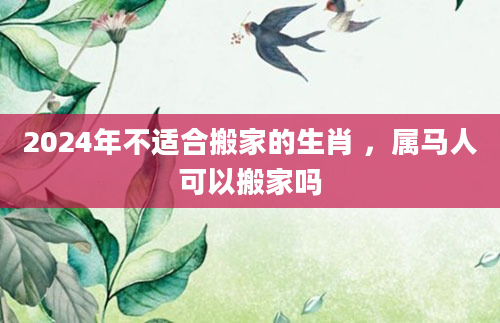 2024年不适合搬家的生肖 ，属马人可以搬家吗
