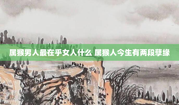 属猴男人最在乎女人什么 属猴人今生有两段孽缘