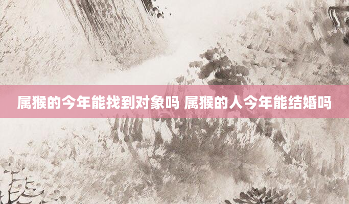 属猴的今年能找到对象吗 属猴的人今年能结婚吗