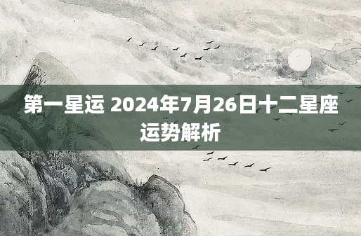 第一星运 2024年7月26日十二星座运势解析