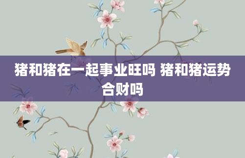猪和猪在一起事业旺吗 猪和猪运势合财吗