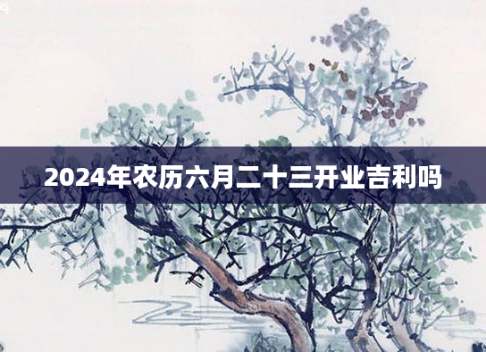 2024年农历六月二十三开业吉利吗
