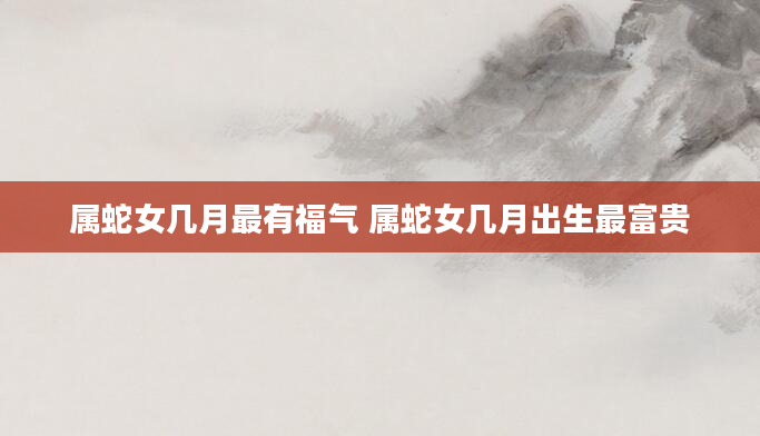 属蛇女几月最有福气 属蛇女几月出生最富贵