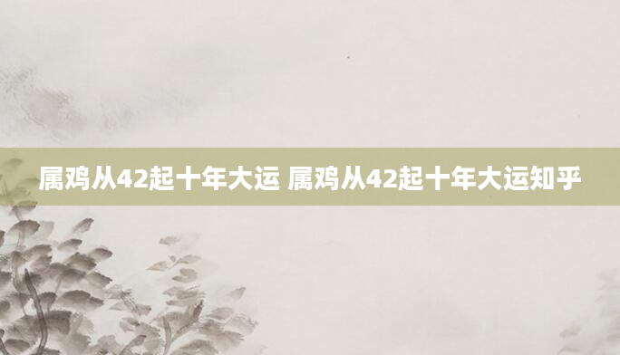 属鸡从42起十年大运 属鸡从42起十年大运知乎