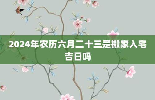 2024年农历六月二十三是搬家入宅吉日吗