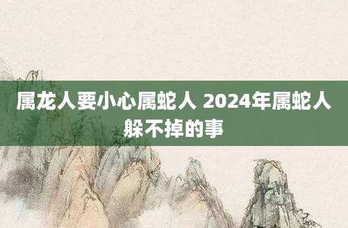 属龙人要小心属蛇人 2024年属蛇人躲不掉的事