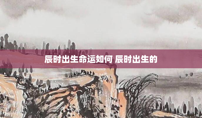 辰时出生命运如何 辰时出生的