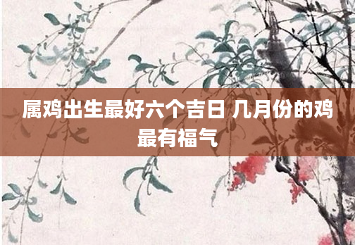 属鸡出生最好六个吉日 几月份的鸡最有福气