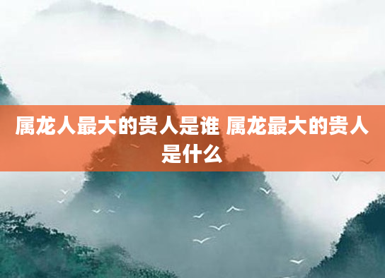 属龙人最大的贵人是谁 属龙最大的贵人是什么