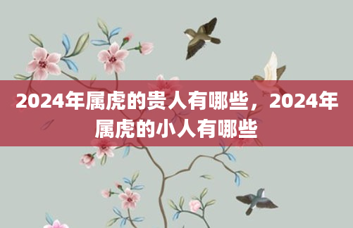2024年属虎的贵人有哪些，2024年属虎的小人有哪些