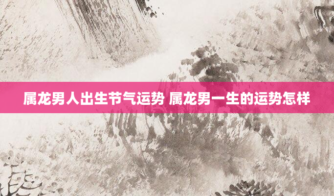 属龙男人出生节气运势 属龙男一生的运势怎样