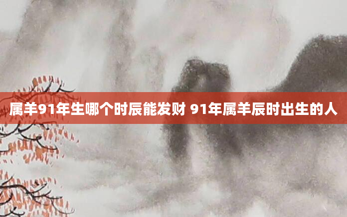 属羊91年生哪个时辰能发财 91年属羊辰时出生的人