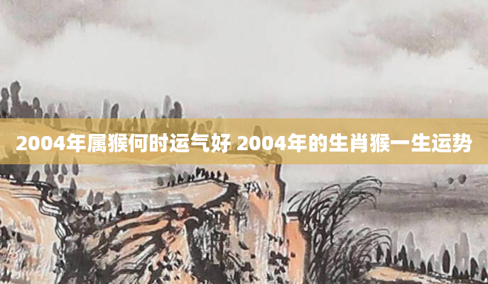 2004年属猴何时运气好 2004年的生肖猴一生运势