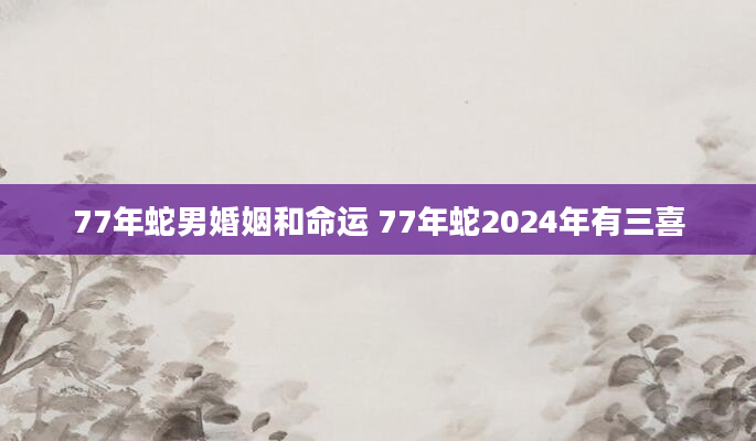 77年蛇男婚姻和命运 77年蛇2024年有三喜