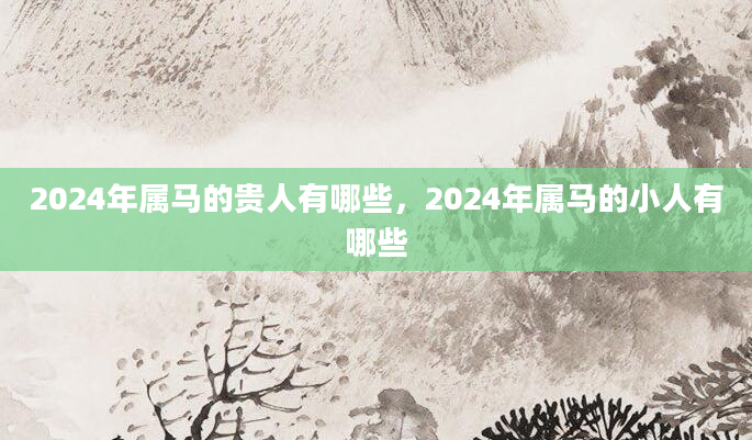 2024年属马的贵人有哪些，2024年属马的小人有哪些