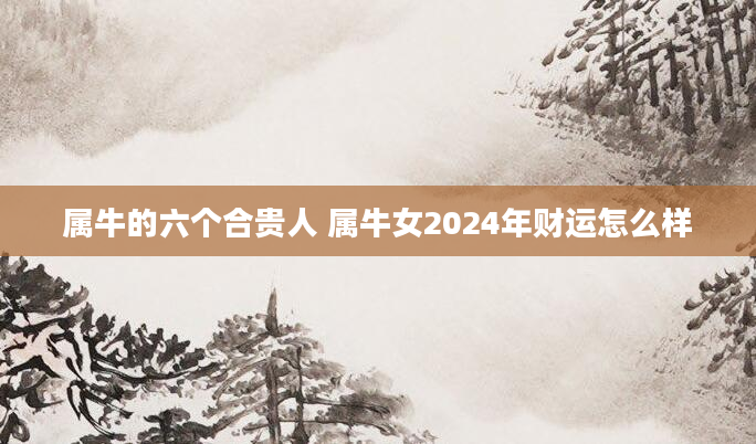 属牛的六个合贵人 属牛女2024年财运怎么样