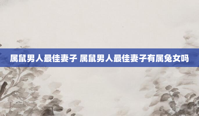 属鼠男人最佳妻子 属鼠男人最佳妻子有属兔女吗