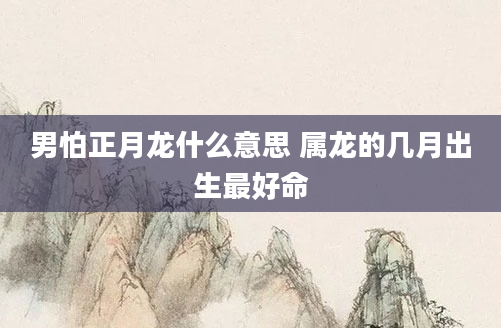 男怕正月龙什么意思 属龙的几月出生最好命