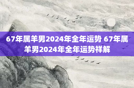 67年属羊男2024年全年运势 67年属羊男2024年全年运势祥解