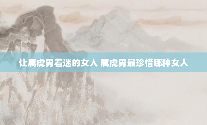 让属虎男着迷的女人 属虎男最珍惜哪种女人