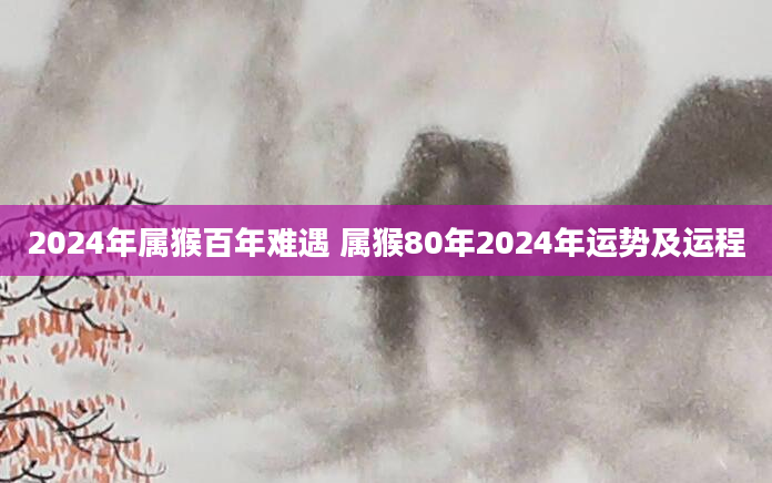 2024年属猴百年难遇 属猴80年2024年运势及运程