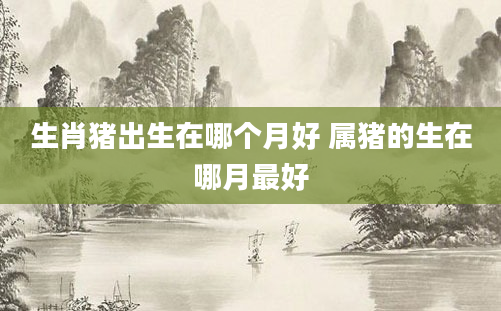 生肖猪出生在哪个月好 属猪的生在哪月最好