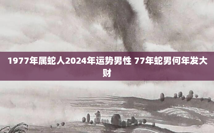 1977年属蛇人2024年运势男性 77年蛇男何年发大财