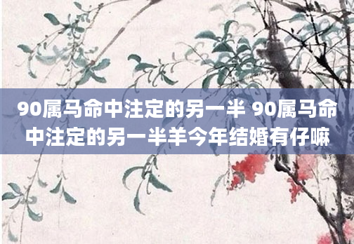 90属马命中注定的另一半 90属马命中注定的另一半羊今年结婚有仔嘛
