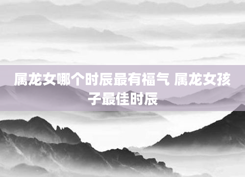 属龙女哪个时辰最有福气 属龙女孩子最佳时辰