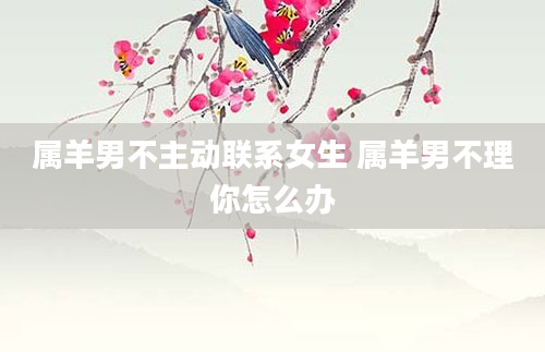 属羊男不主动联系女生 属羊男不理你怎么办