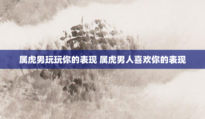 属虎男玩玩你的表现 属虎男人喜欢你的表现