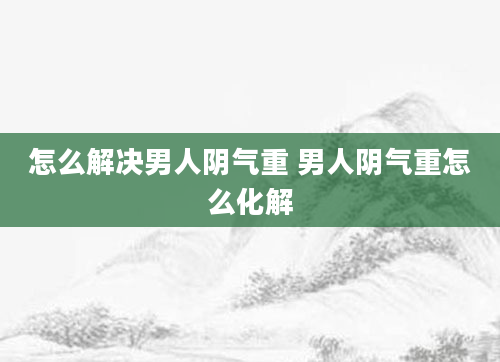 怎么解决男人阴气重 男人阴气重怎么化解