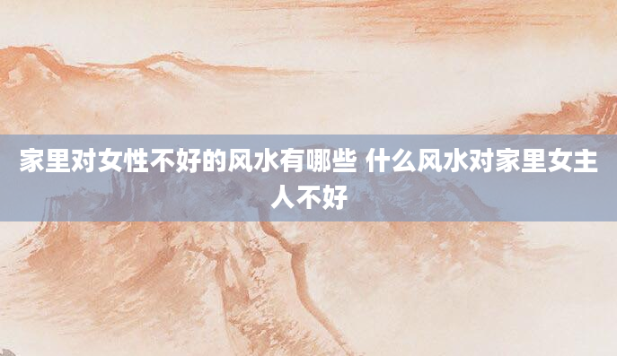 家里对女性不好的风水有哪些 什么风水对家里女主人不好